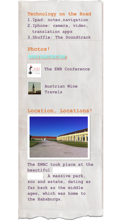 Technology on the RoadIpad: notes,navigation
Iphone: camera, video, translation apps
Shuffle: The SoundtrackPhotos!
 Under construction
￼
The EWB Conference

￼
Austrian Wine Travels


Location, Locations!￼The EWBC took place at the beautiful Schönbrunn Palace. A massive park, zoo and estate, dating as far back as the middle ages, which was home to the Habsburgs.